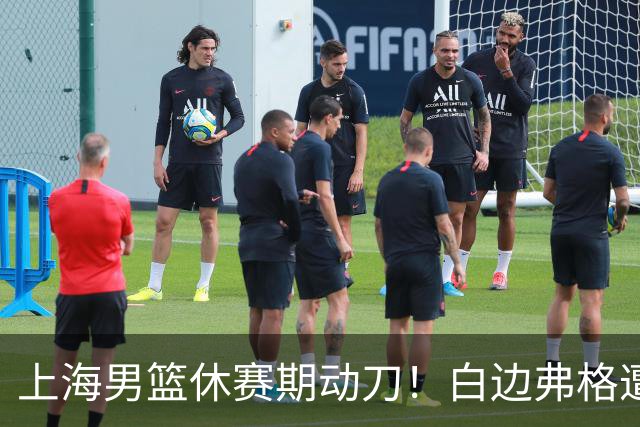 上海男篮休赛期动刀！白边弗格遭剔除，李弘权主动降薪，6000万抢胡金秋