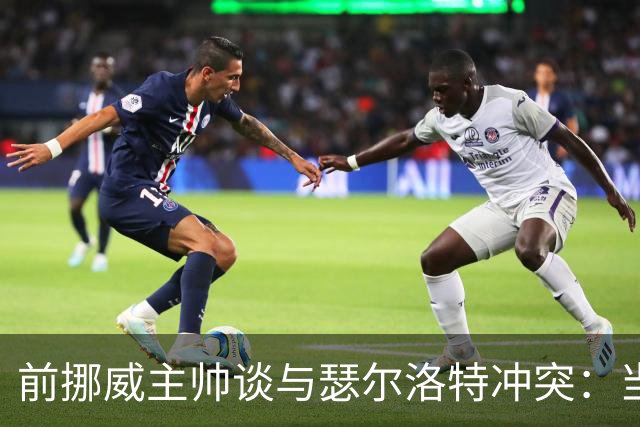 前挪威主帅谈与瑟尔洛特冲突：当时他还年轻气盛，把责任推给别人
