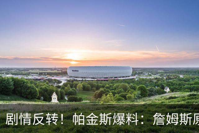 剧情反转！帕金斯爆料：詹姆斯原本已有决定，关键时刻临时改主意
