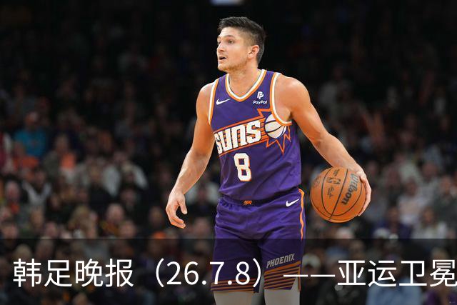 韩足晚报（26.7.8）——亚运卫冕之路先定外卡，三大国脚入围名单