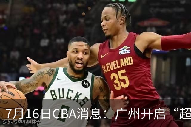 7月16日CBA消息：广州开启“超市大甩卖”，签下2米13内线神塔！